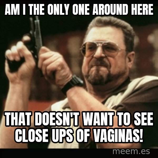 am i the only one around here meme: Am I the only one around here / That doesn't want to see close ups of vaginas!