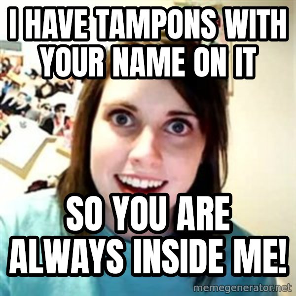 Overly Attached Girlfriend meme: I have tampons with your name on it / So you are always inside me!