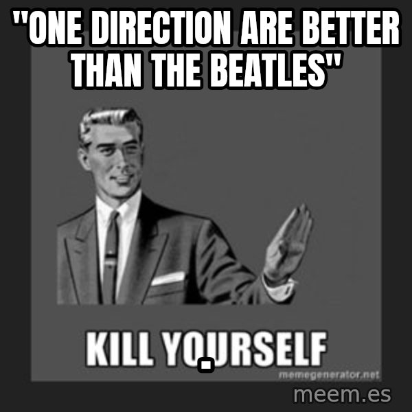 kill yourself guy meme: "one direction are better than the beatles" / .