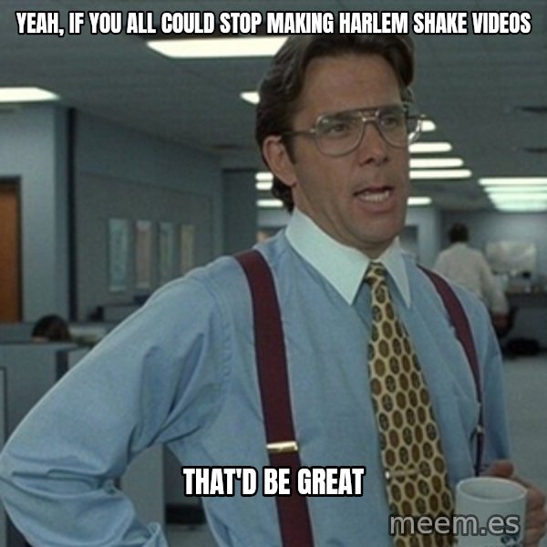 Office Space That Would Be Great meme: Yeah, if you all could stop making Harlem Shake videos / that'd be great