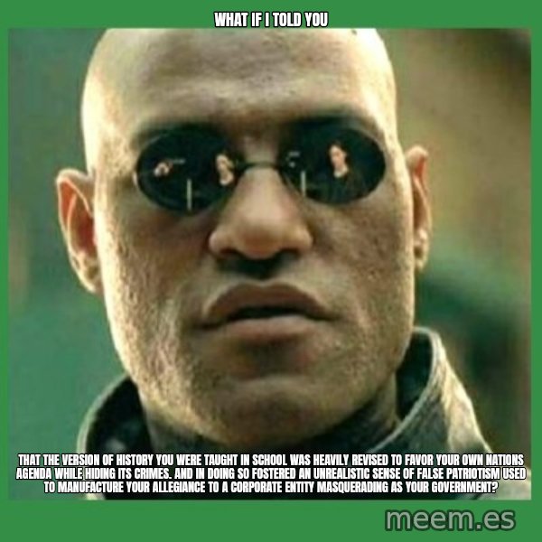 Matrix Morpheus meme: what if i told you / that the version of history you were taught in school was heavily revised to favor your own nations agenda while hiding its crimes. and in doing so fostered an unrealistic sense of false patriotism used to manufacture your allegiance to a corporate entity masquerading as your government?